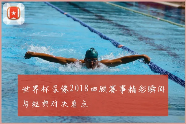 世界杯录像2018回顾赛事精彩瞬间与经典对决看点