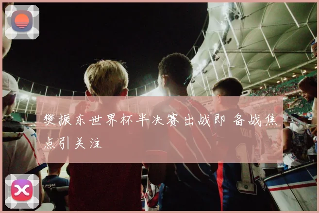 樊振东世界杯半决赛出战即 备战焦点引关注