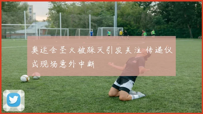 奥运会圣火被踩灭引发关注 传递仪式现场意外中断