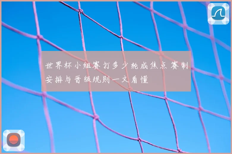 世界杯小组赛打多少轮成焦点 赛制安排与晋级规则一文看懂