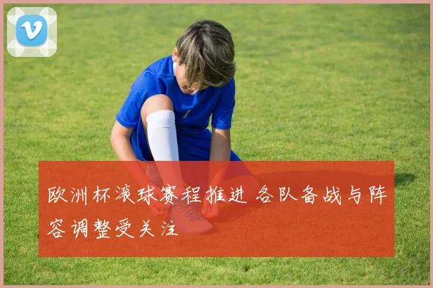 欧洲杯滚球赛程推进 各队备战与阵容调整受关注