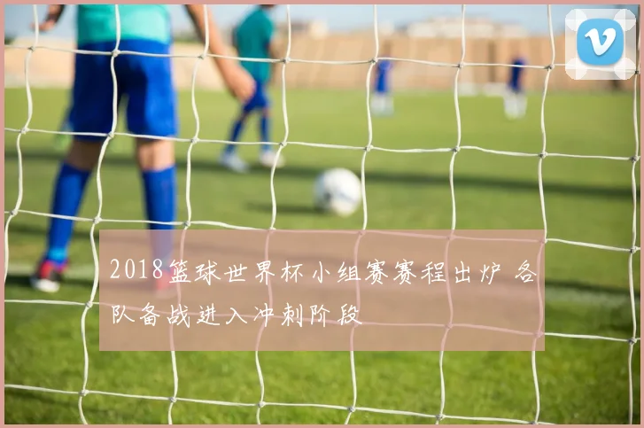 2018篮球世界杯小组赛赛程出炉 各队备战进入冲刺阶段