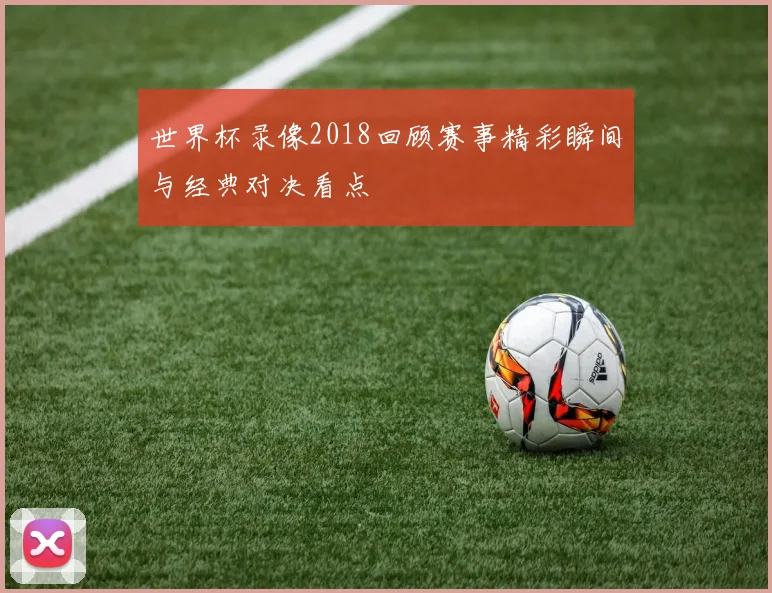 世界杯录像2018回顾赛事精彩瞬间与经典对决看点